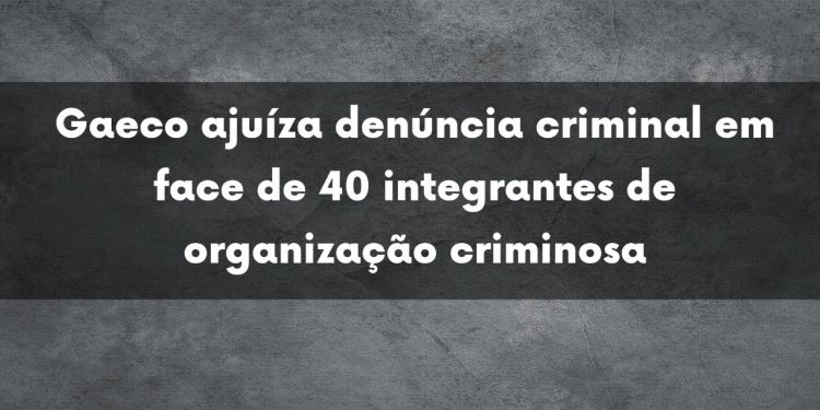 Gaeco ajuíza denúncia criminal em face de 40 integrantes de organização criminosa